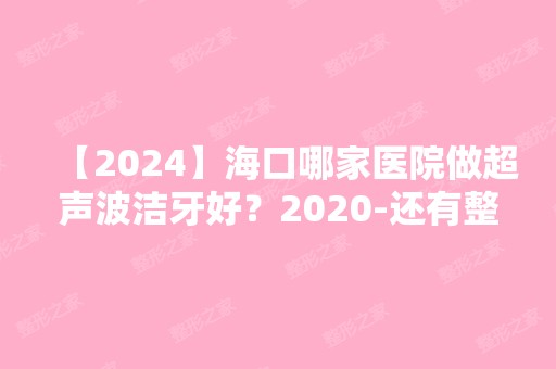 【2024】海口哪家医院做超声波洁牙好？2024-还有整超声波洁牙价格案例参考哦!！