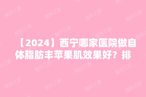 【2024】西宁哪家医院做自体脂肪丰苹果肌效果好？排行前三不仅看医院实力！