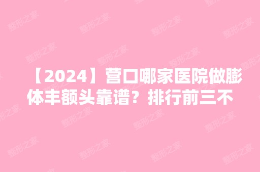 【2024】营口哪家医院做膨体丰额头靠谱？排行前三不仅看医院实力！