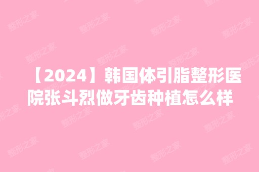 【2024】韩国体引脂整形医院张斗烈做牙齿种植怎么样？附医生简介|牙齿种植案例及价