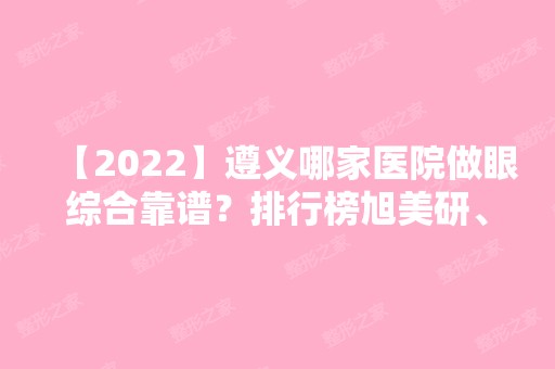 【2024】遵义哪家医院做眼综合靠谱？排行榜旭美研、凯尔美斯、乔雅菲等权威发布!！