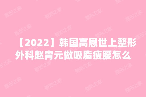 【2024】韩国高恩世上整形外科赵胄元做吸脂瘦腰怎么样？附医生简介|吸脂瘦腰案例及