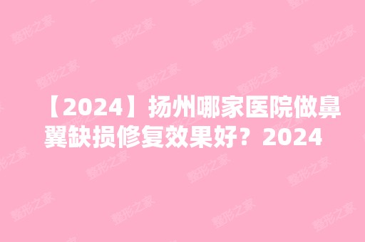 【2024】扬州哪家医院做鼻翼缺损修复效果好？2024-还有整鼻翼缺损修复价格案例参考哦