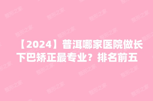 【2024】普洱哪家医院做长下巴矫正哪家好？排名前五医院评点_附手术价格查询！