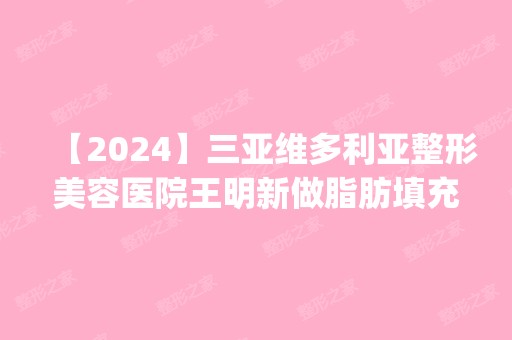 【2024】三亚维多利亚整形美容医院王明新做脂肪填充额头怎么样？附医生简介|脂肪填