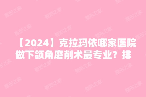 【2024】克拉玛依哪家医院做下颌角磨削术哪家好？排行前三不仅看医院实力！