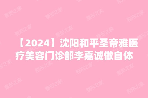 【2024】沈阳和平圣帝雅医疗美容门诊部李嘉诚做自体脂肪丰胸怎么样？附医生简介|自