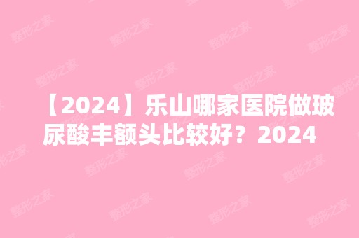 【2024】乐山哪家医院做玻尿酸丰额头比较好？2024-还有整玻尿酸丰额头价格案例参考哦