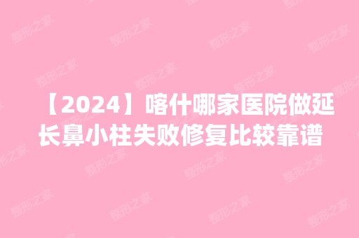 【2024】喀什哪家医院做延长鼻小柱失败修复比较靠谱？排名前五医院评点_附手术价格