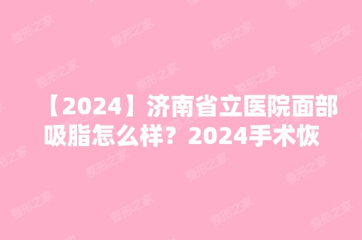 【2024】济南省立医院面部吸脂怎么样？2024手术恢复过程亲体验（附价格表）