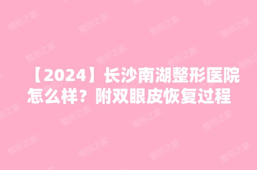 【2024】长沙南湖整形医院怎么样？附双眼皮恢复过程及前后对比图一览