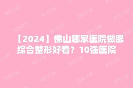 【2024】佛山哪家医院做眼综合整形好看？10强医院口碑特色各不同~价格收费合理！