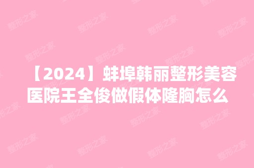 【2024】蚌埠韩丽整形美容医院王全俊做假体隆胸怎么样？附医生简介|假体隆胸案例及