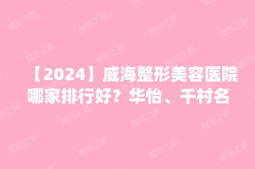 【2024】威海整形美容医院哪家排行好？华怡、千村名次领衔_附隆鼻价格查询