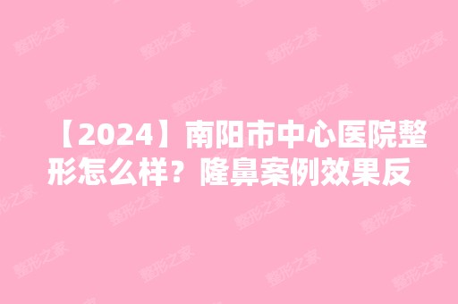 【2024】南阳市中心医院整形怎么样？隆鼻案例效果反馈图及新版价格表正式公开