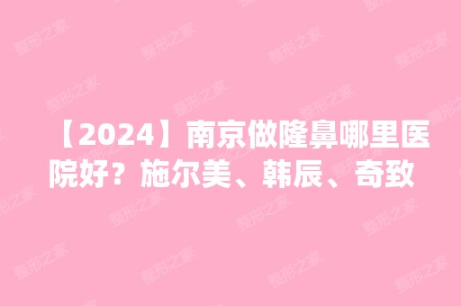 【2024】南京做隆鼻哪里医院好？施尔美、韩辰、奇致口碑排名查询_附价格参考