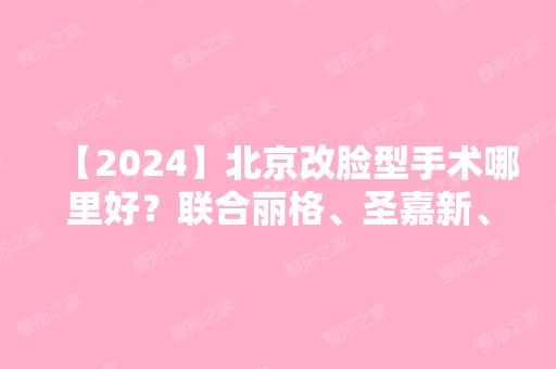 【2024】北京改脸型手术哪里好？联合丽格、圣嘉新、八大处等上榜！含价格表！