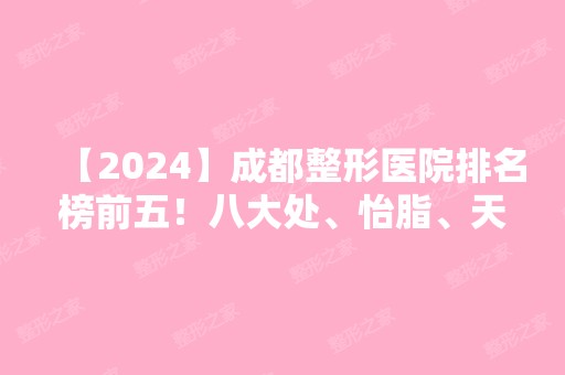 【2024】成都整形医院排名榜前五！八大处、怡脂、天使之翼等！价格清单同步！