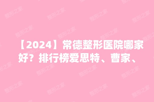 【2024】常德整形医院哪家好？排行榜爱思特、曹家、德美等前四_价格清单分享！