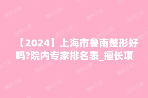 【2024】上海市鲁南整形好吗?院内专家排名表_擅长项目及收费明细价格表2024