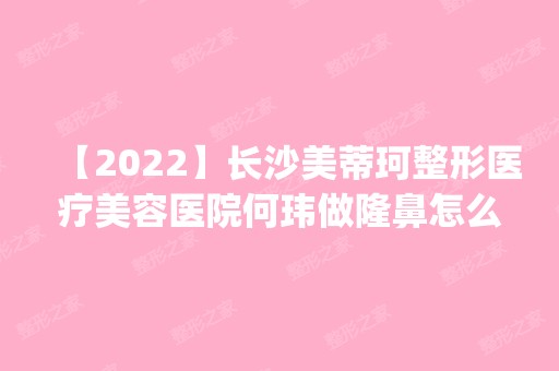 【2024】长沙美蒂珂整形医疗美容医院何玮做隆鼻怎么样？附医生简介|隆鼻案例及价格