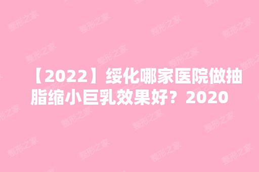 【2024】绥化哪家医院做抽脂缩小巨乳效果好？2024-还有整抽脂缩小巨乳价格案例参考哦