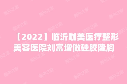 【2024】临沂咖美医疗整形美容医院刘富增做硅胶隆胸怎么样？附医生简介|硅胶隆胸案