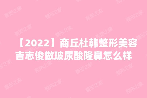 【2024】商丘杜韩整形美容吉志俊做玻尿酸隆鼻怎么样？附医生简介|玻尿酸隆鼻案例及