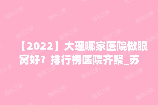 【2024】大理哪家医院做眼窝好？排行榜医院齐聚_苏亚美联臣、美联臣等一一公布口碑