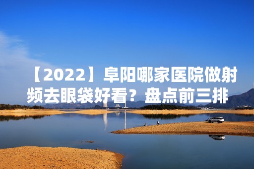 【2024】阜阳哪家医院做射频去眼袋好看？盘点前三排行榜!微悦、星璨、瑞佛都在内!！