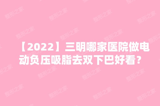 【2024】三明哪家医院做电动负压吸脂去双下巴好看？排行名单有三明市第二医院、茜茜