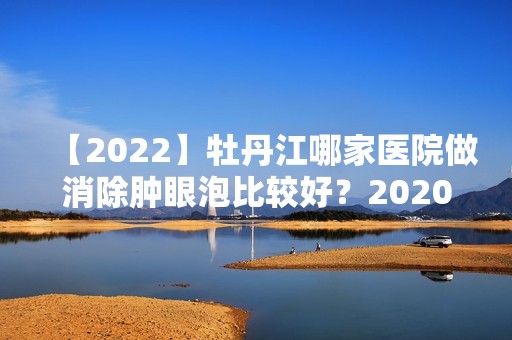 【2024】牡丹江哪家医院做消除肿眼泡比较好？2024-还有整消除肿眼泡价格案例参考哦