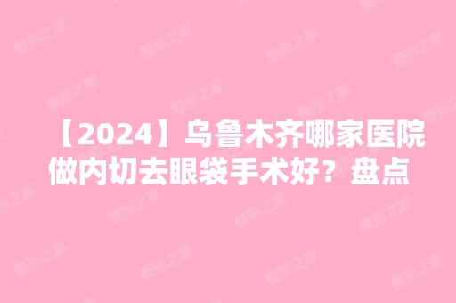 【2024】乌鲁木齐哪家医院做内切去眼袋手术好？盘点前三排行榜!乌鲁木齐当代女子医