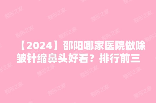 【2024】邵阳哪家医院做除皱针缩鼻头好看？排行前三不仅看医院实力！