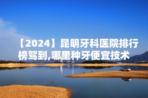 【2024】昆明牙科医院排行榜驾到,哪里种牙便宜技术又好写的很清楚