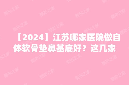 【2024】江苏哪家医院做自体软骨垫鼻基底好？这几家预约量高口碑好_价格透明！