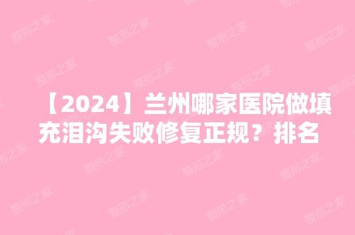 【2024】兰州哪家医院做填充泪沟失败修复正规？排名前十强口碑亮眼~送上案例及价格