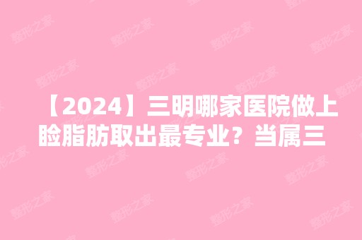 【2024】三明哪家医院做上睑脂肪取出哪家好？当属三明市第二医院、茜茜科美、三明市