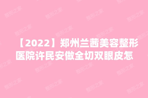 【2024】郑州兰茜美容整形医院许民安做全切双眼皮怎么样？附医生简介|全切双眼皮案