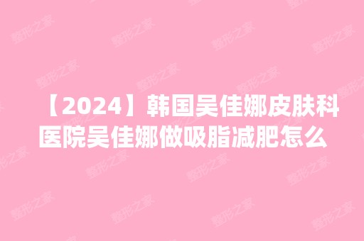 【2024】韩国吴佳娜皮肤科医院吴佳娜做吸脂减肥怎么样？附医生简介|吸脂减肥案例及