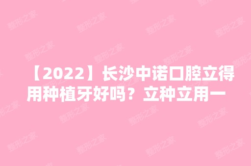 【2024】长沙中诺口腔立得用种植牙好吗？立种立用一天恢复全口牙!