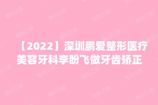 【2024】深圳鹏爱整形医疗美容牙科李盼飞做牙齿矫正怎么样？附医生简介|牙齿矫正案