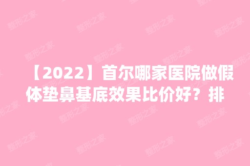 【2024】首尔哪家医院做假体垫鼻基底效果比价好？排行榜韩国pure、韩国AURORA、韩国高