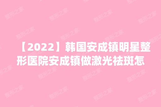 【2024】韩国安成镇明星整形医院安成镇做激光祛斑怎么样？附医生简介|激光祛斑案例