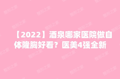 【2024】酒泉哪家医院做自体隆胸好看？医美4强全新阵容一一介绍_整形价格查询！