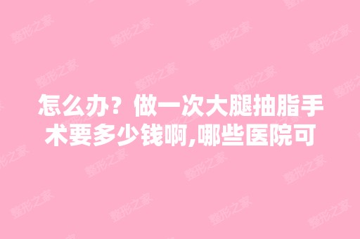 怎么办？做一次大腿抽脂手术要多少钱啊,哪些医院可以做啊,知道的...