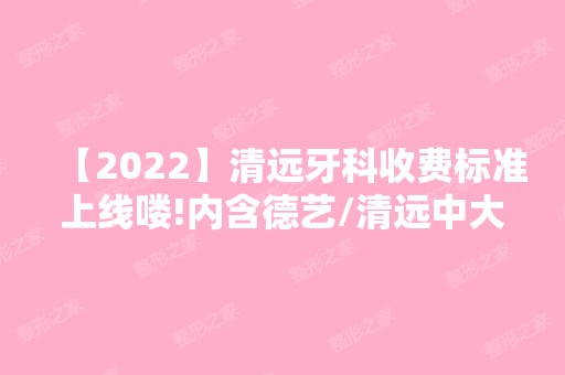 【2024】清远牙科收费标准上线喽!内含德艺/清远中大口腔医院价目表