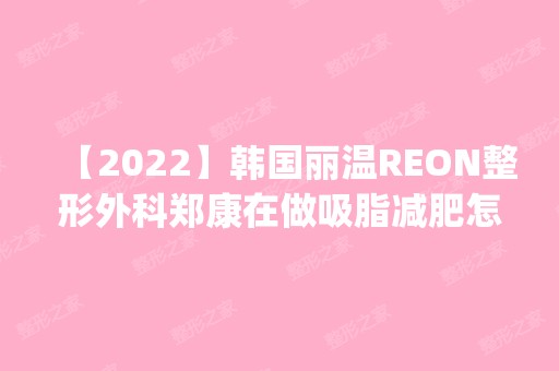 【2024】韩国丽温REON整形外科郑康在做吸脂减肥怎么样？附医生简介|吸脂减肥案例及价