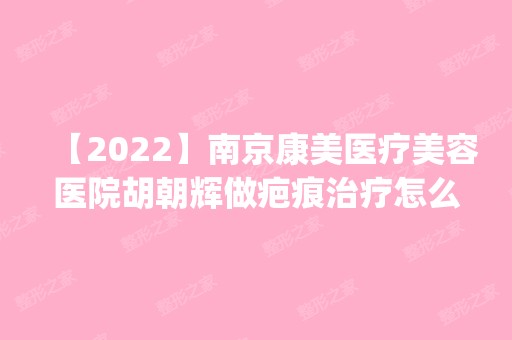 【2024】南京康美医疗美容医院胡朝辉做疤痕治疗怎么样？附医生简介|疤痕治疗案例及