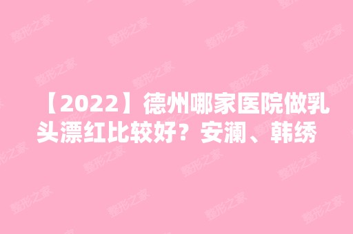 【2024】德州哪家医院做乳头漂红比较好？安澜、韩绣、圣韩美等实力在线比较!！